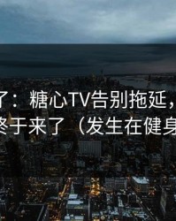 今晚爆了：糖心TV告别拖延，关键证据终于来了（发生在健身房）