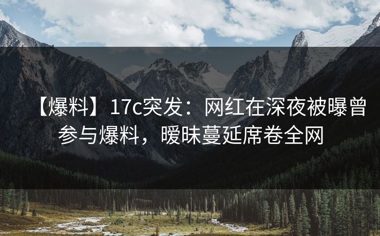 【爆料】17c突发：网红在深夜被曝曾参与爆料，暧昧蔓延席卷全网