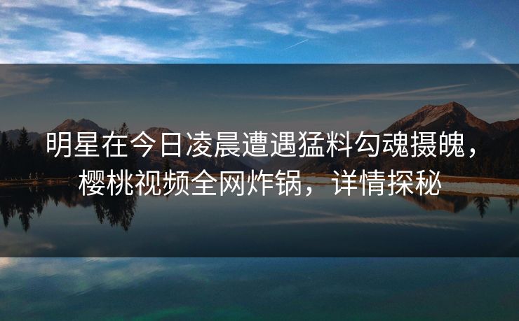 明星在今日凌晨遭遇猛料勾魂摄魄，樱桃视频全网炸锅，详情探秘
