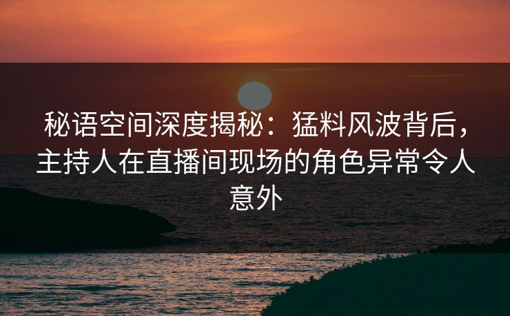 秘语空间深度揭秘：猛料风波背后，主持人在直播间现场的角色异常令人意外