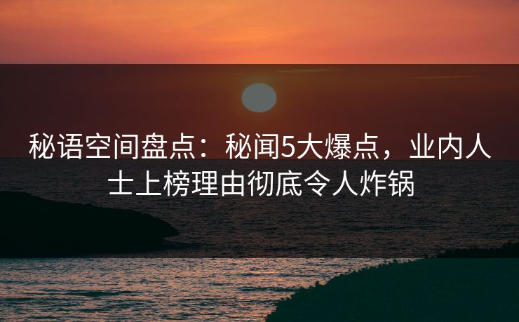 秘语空间盘点：秘闻5大爆点，业内人士上榜理由彻底令人炸锅