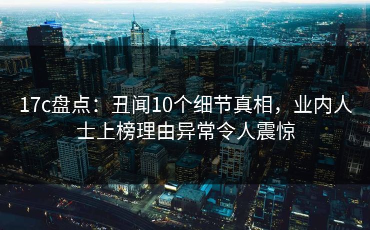 17c盘点：丑闻10个细节真相，业内人士上榜理由异常令人震惊