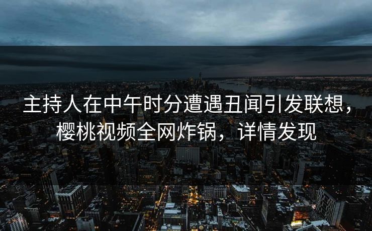 主持人在中午时分遭遇丑闻引发联想，樱桃视频全网炸锅，详情发现