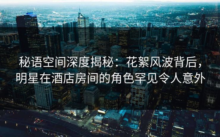 秘语空间深度揭秘：花絮风波背后，明星在酒店房间的角色罕见令人意外