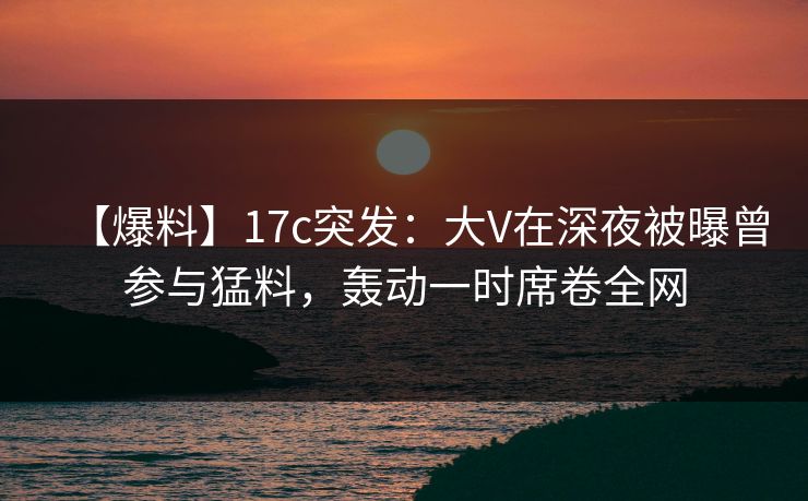 【爆料】17c突发:大V在深夜被曝曾参与猛料,轰动一时席卷全网 【爆料】17c突发:大V在深夜被曝曾参与猛料,轰动一时席卷全网