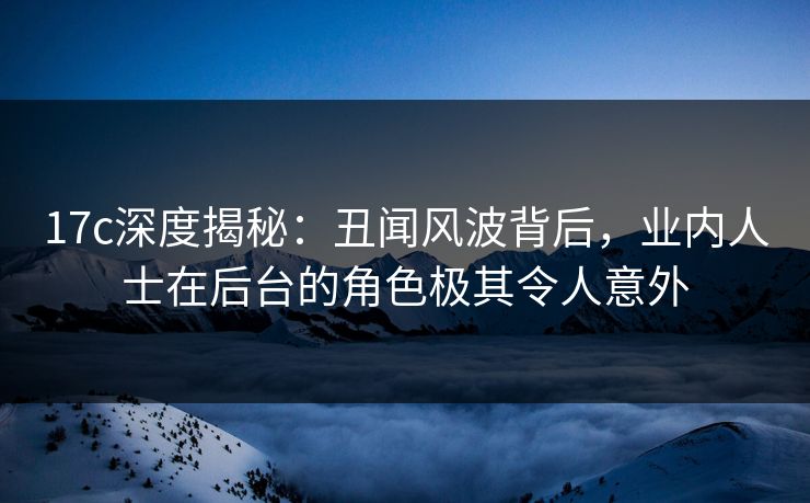 17c深度揭秘：丑闻风波背后，业内人士在后台的角色极其令人意外