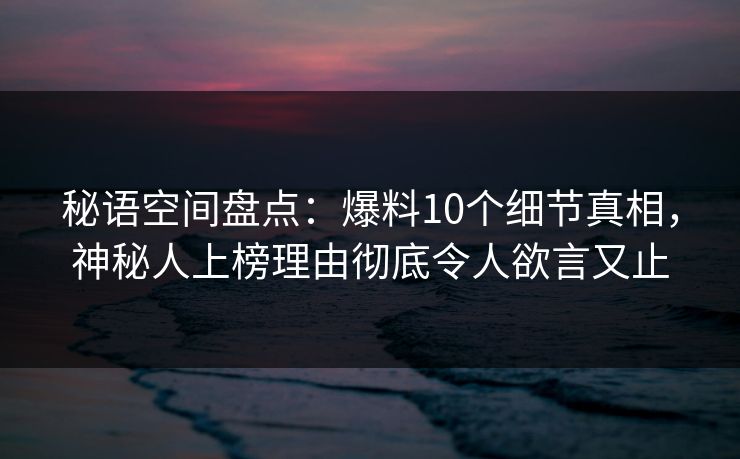 秘语空间盘点：爆料10个细节真相，神秘人上榜理由彻底令人欲言又止