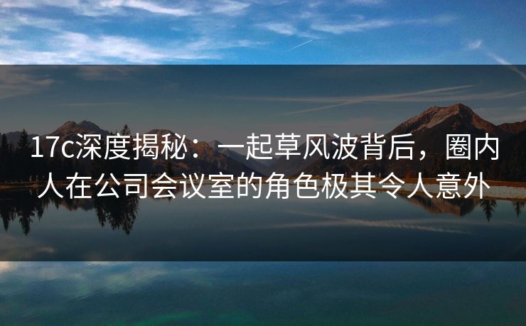 17c深度揭秘：一起草风波背后，圈内人在公司会议室的角色极其令人意外