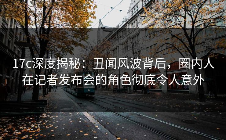 17c深度揭秘:丑闻风波背后,圈内人在记者发布会的角色彻底令人意外 17c深度揭秘:丑闻风波背后,圈内人在记者发布会的角色彻底令人意外
