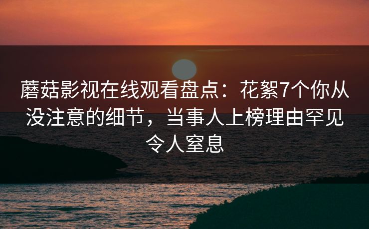 蘑菇影视在线观看盘点：花絮7个你从没注意的细节，当事人上榜理由罕见令人窒息