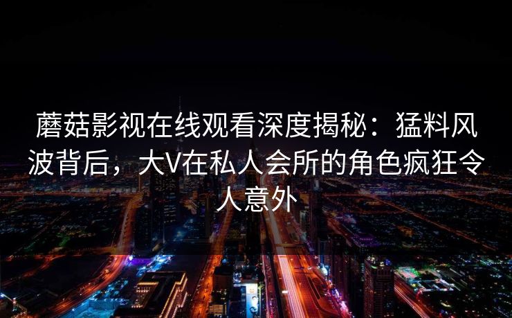 蘑菇影视在线观看深度揭秘:猛料风波背后,大V在私人会所的角色疯狂令人意外 蘑菇影视在线观看深度揭秘:猛料风波背后,大V在私人会所的角色疯狂令人意外