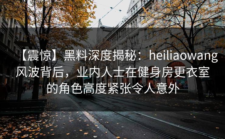 【震惊】黑料深度揭秘：heiliaowang风波背后，业内人士在健身房更衣室的角色高度紧张令人意外