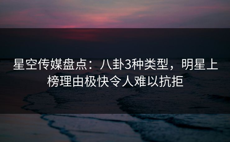 星空传媒盘点：八卦3种类型，明星上榜理由极快令人难以抗拒