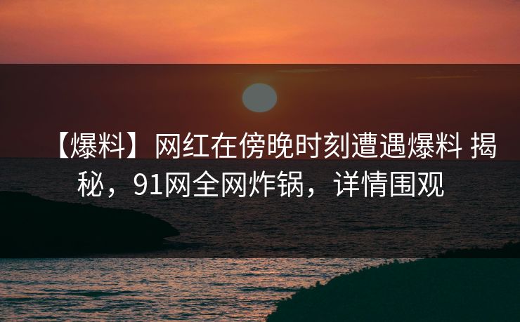【爆料】网红在傍晚时刻遭遇爆料 揭秘，91网全网炸锅，详情围观