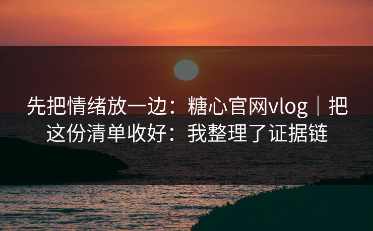 先把情绪放一边：糖心官网vlog｜把这份清单收好：我整理了证据链