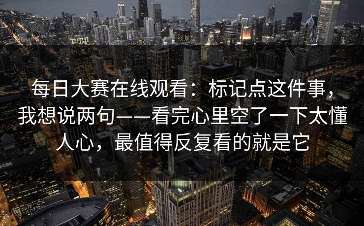 每日大赛在线观看:标记点这件事,我想说两句——看完心里空了一下太懂人心,最值得反复看的就是它 每日大赛在线观看:标记点这件事,我想说两句——看完心里空了一下太懂人心,最值得反复看的就是它