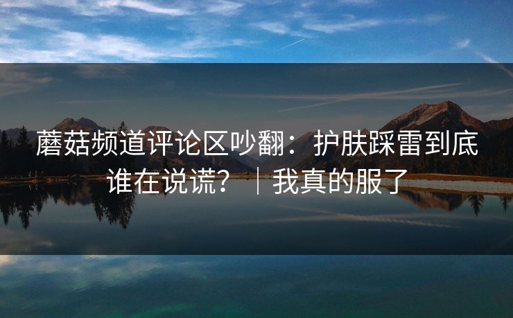 蘑菇频道评论区吵翻:护肤踩雷到底谁在说谎?|我真的服了 蘑菇频道评论区吵翻:护肤踩雷到底谁在说谎?|我真的服了