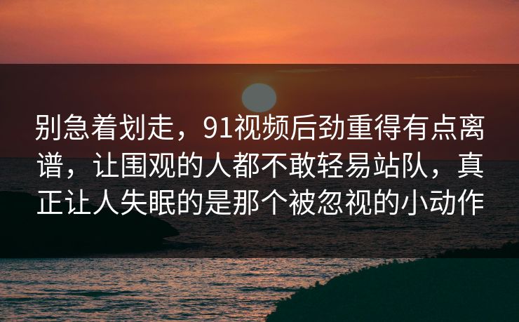 别急着划走，91视频后劲重得有点离谱，让围观的人都不敢轻易站队，真正让人失眠的是那个被忽视的小动作
