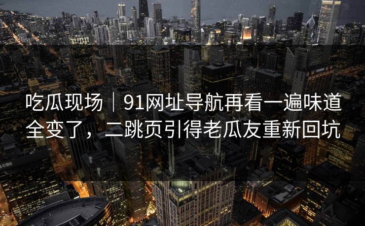 吃瓜现场｜91网址导航再看一遍味道全变了，二跳页引得老瓜友重新回坑