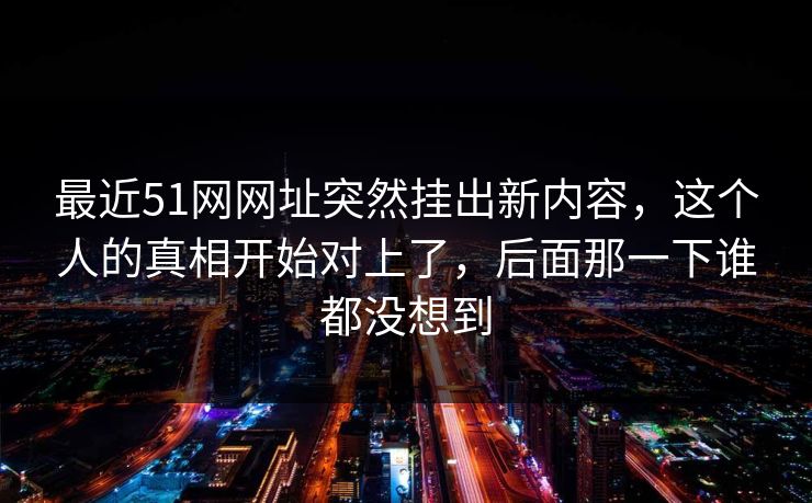 最近51网网址突然挂出新内容，这个人的真相开始对上了，后面那一下谁都没想到