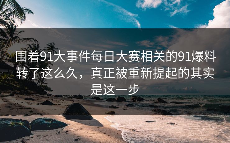 围着91大事件每日大赛相关的91爆料转了这么久，真正被重新提起的其实是这一步