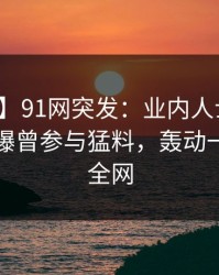 【爆料】91网突发：业内人士在午休时间被曝曾参与猛料，轰动一时席卷全网