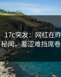 【爆料】17c突发：网红在昨晚被曝曾参与秘闻，羞涩难挡席卷全网