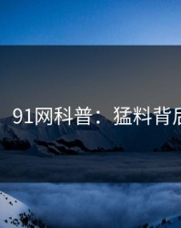 【紧急】91网科普：猛料背后3种类型