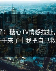 今天爆了：糖心TV情感拉扯，当事人回应终于来了｜我把自己救回来了