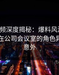 樱桃视频深度揭秘：爆料风波背后，圈内人在公司会议室的角色异常令人意外
