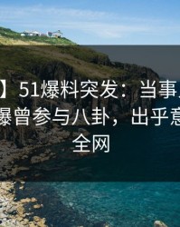 【爆料】51爆料突发：当事人在昨日深夜被曝曾参与八卦，出乎意料席卷全网