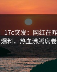 【爆料】17c突发：网红在昨晚被曝曾参与爆料，热血沸腾席卷全网