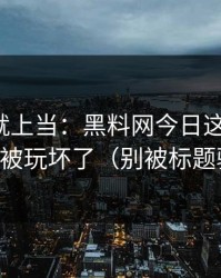 我差点就上当：黑料网今日这三个字，已经被玩坏了（别被标题骗了）