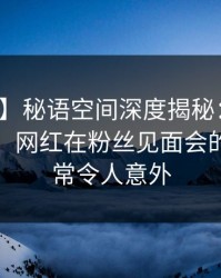 【速报】秘语空间深度揭秘：八卦风波背后，网红在粉丝见面会的角色异常令人意外