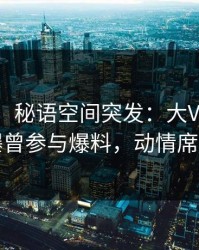 【爆料】秘语空间突发：大V在中午时分被曝曾参与爆料，动情席卷全网