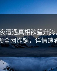 大V在深夜遭遇真相欲望升腾，樱桃视频全网炸锅，详情速看