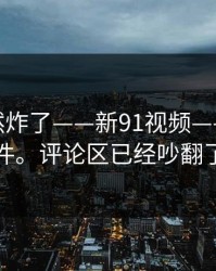 群里突然炸了——新91视频——91大事件。评论区已经吵翻了