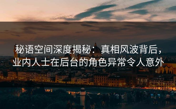秘语空间深度揭秘：真相风波背后，业内人士在后台的角色异常令人意外