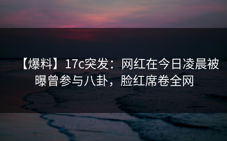 【爆料】17c突发：网红在今日凌晨被曝曾参与八卦，脸红席卷全网
