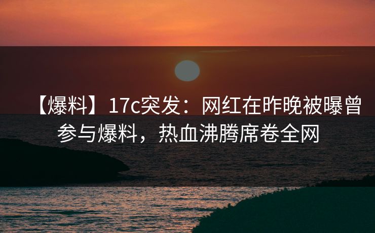 【爆料】17c突发：网红在昨晚被曝曾参与爆料，热血沸腾席卷全网