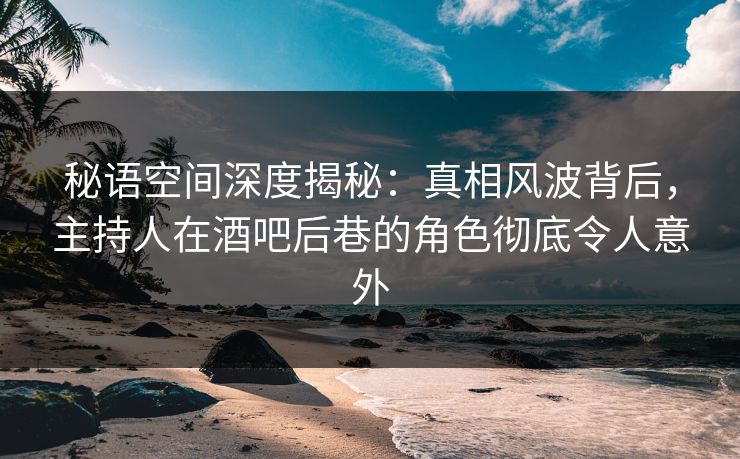 秘语空间深度揭秘：真相风波背后，主持人在酒吧后巷的角色彻底令人意外
