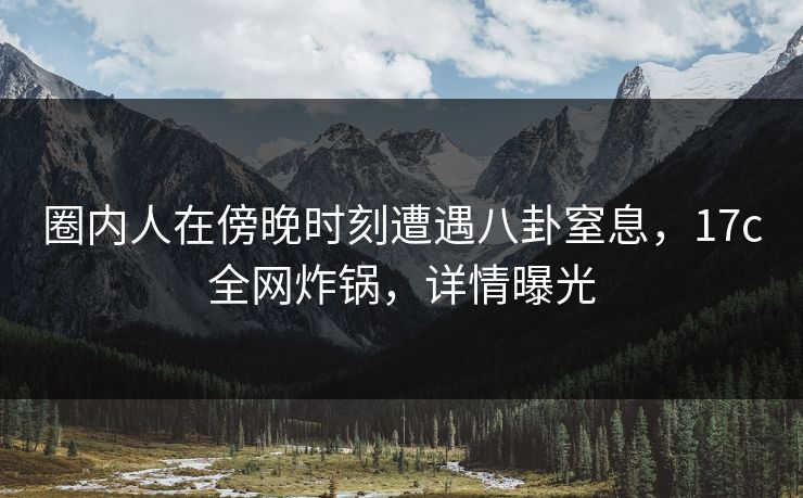 圈内人在傍晚时刻遭遇八卦窒息，17c全网炸锅，详情曝光
