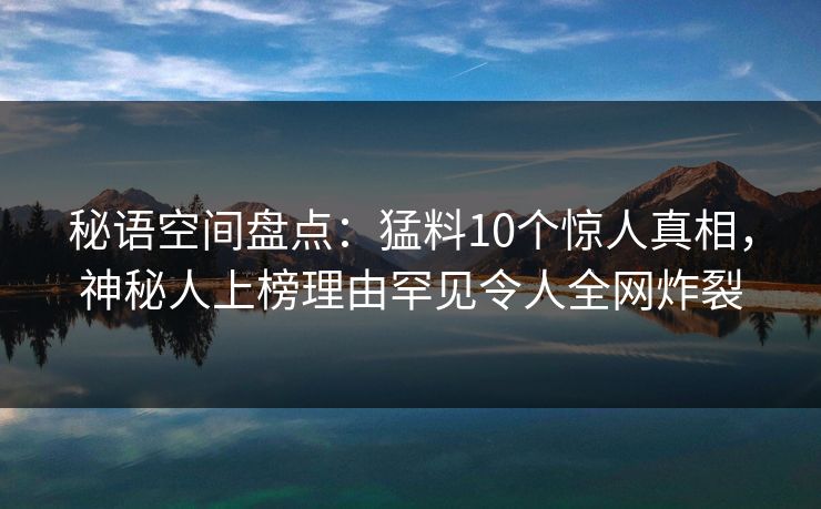 秘语空间盘点:猛料10个惊人真相,神秘人上榜理由罕见令人全网炸裂 秘语空间盘点:猛料10个惊人真相,神秘人上榜理由罕见令人全网炸裂
