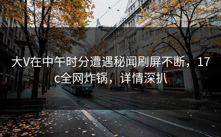 大V在中午时分遭遇秘闻刷屏不断，17c全网炸锅，详情深扒