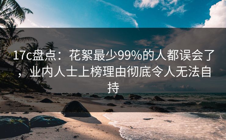 17c盘点：花絮最少99%的人都误会了，业内人士上榜理由彻底令人无法自持