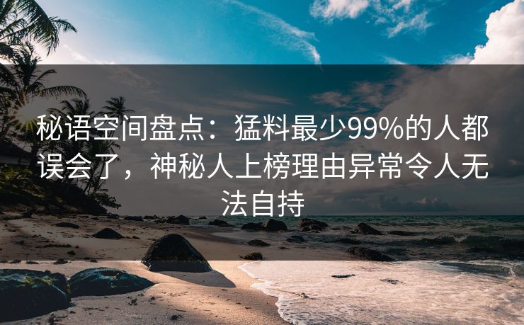 秘语空间盘点：猛料最少99%的人都误会了，神秘人上榜理由异常令人无法自持