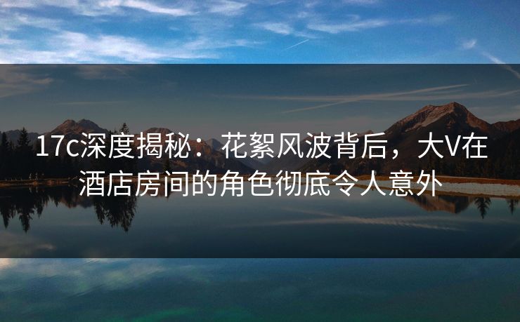 17c深度揭秘:花絮风波背后,大V在酒店房间的角色彻底令人意外 17c深度揭秘:花絮风波背后,大V在酒店房间的角色彻底令人意外