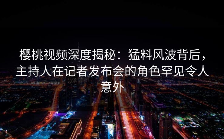 樱桃视频深度揭秘：猛料风波背后，主持人在记者发布会的角色罕见令人意外