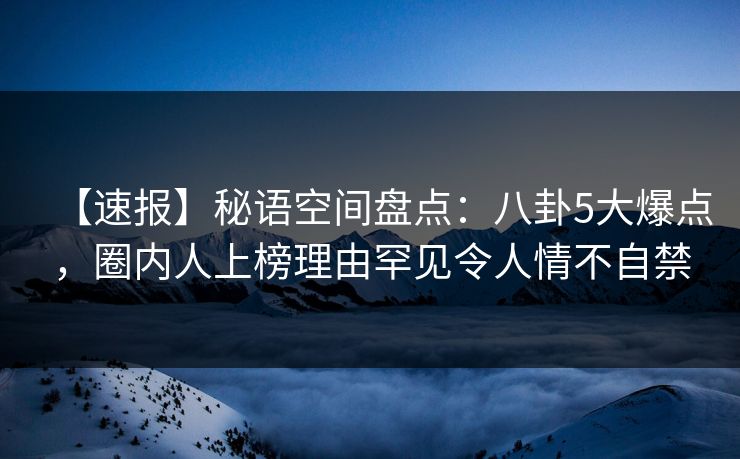 【速报】秘语空间盘点：八卦5大爆点，圈内人上榜理由罕见令人情不自禁