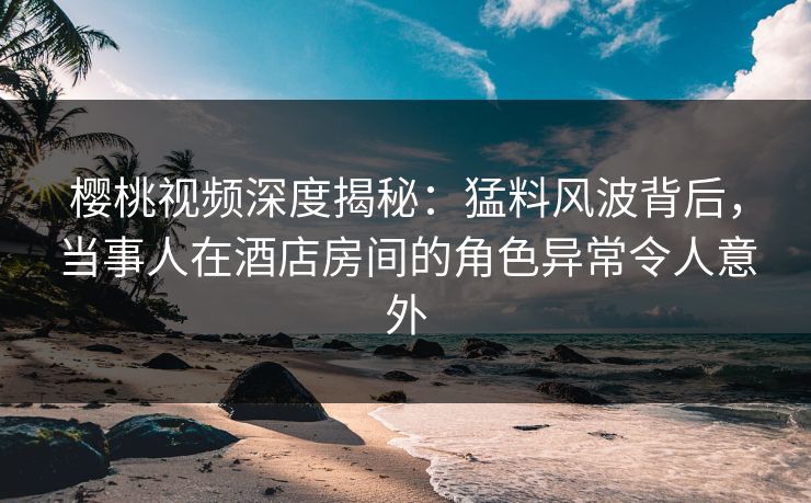 樱桃视频深度揭秘：猛料风波背后，当事人在酒店房间的角色异常令人意外